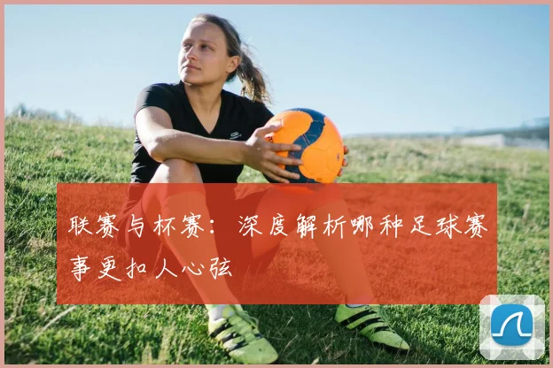 联赛与杯赛：深度解析哪种足球赛事更扣人心弦