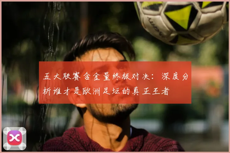 五大联赛含金量终极对决：深度分析谁才是欧洲足坛的真正王者