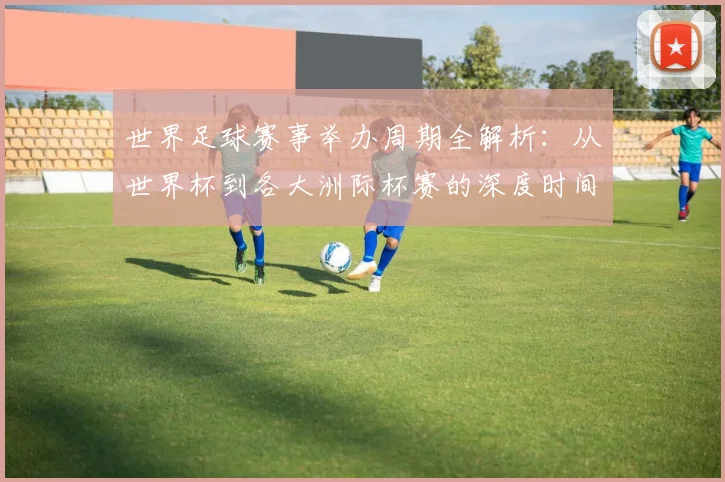 世界足球赛事举办周期全解析：从世界杯到各大洲际杯赛的深度时间线梳理_20260610190154