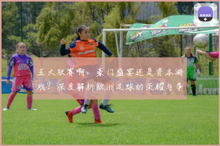 五大联赛啊，豪门盛宴还是资本游戏？深度解析欧洲足球的荣耀与争议