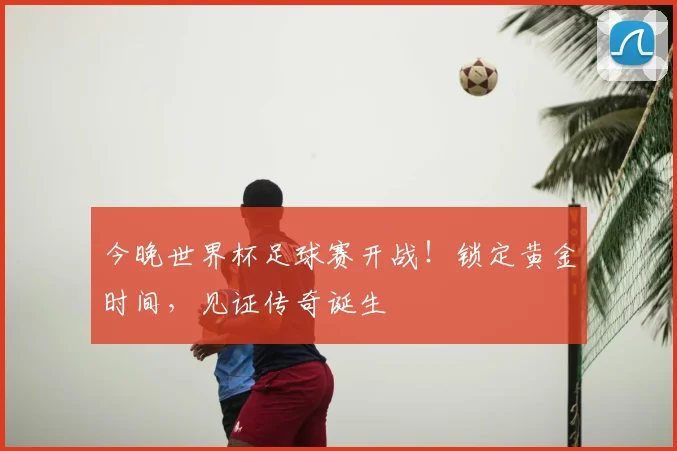 今晚世界杯足球赛开战！锁定黄金时间，见证传奇诞生