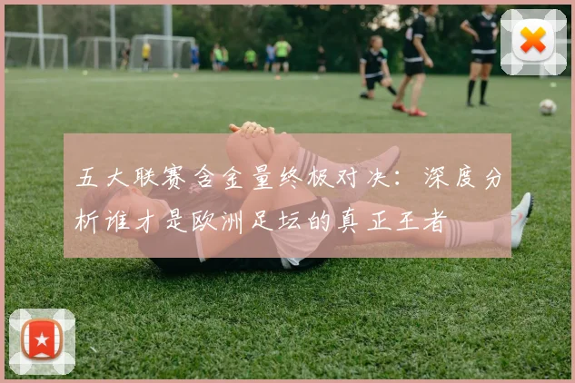 五大联赛含金量终极对决:深度分析谁才是欧洲足坛的真正王者