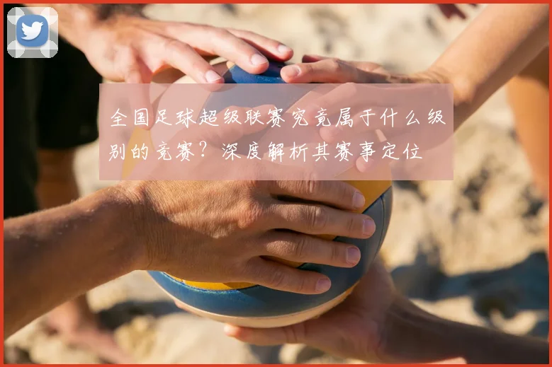 全国足球超级联赛究竟属于什么级别的竞赛？深度解析其赛事定位